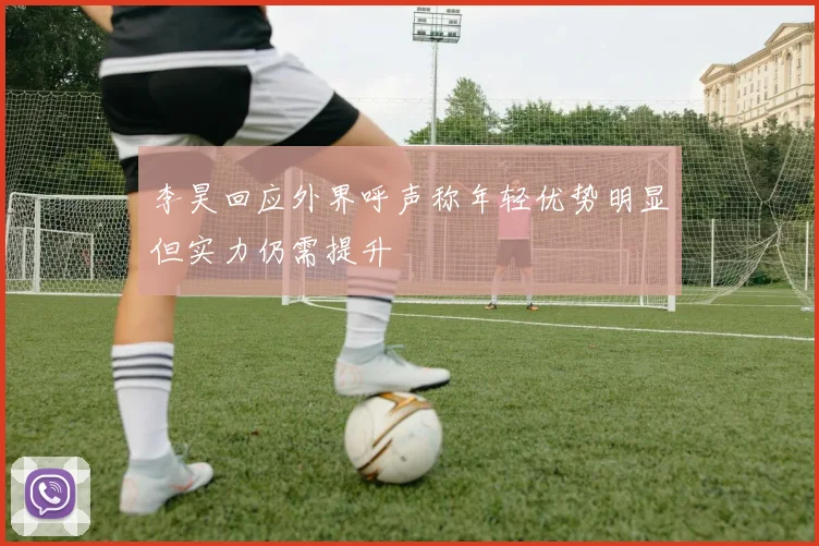 李昊回应外界呼声称年轻优势明显但实力仍需提升