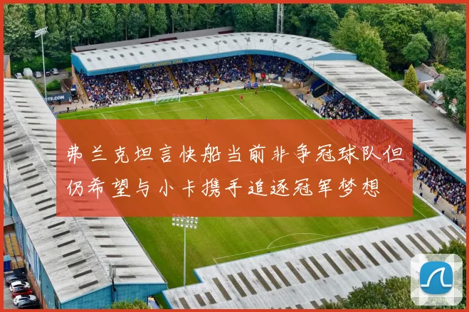 弗兰克坦言快船当前非争冠球队但仍希望与小卡携手追逐冠军梦想