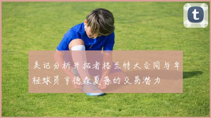 美记分析开拓者格兰特大合同与年轻球员亨德森夏普的交易潜力
