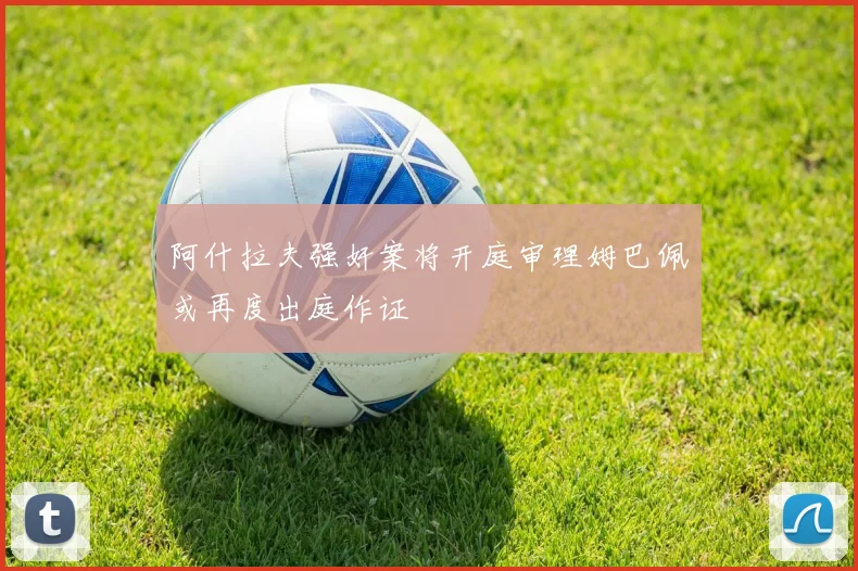 阿什拉夫强奸案将开庭审理姆巴佩或再度出庭作证