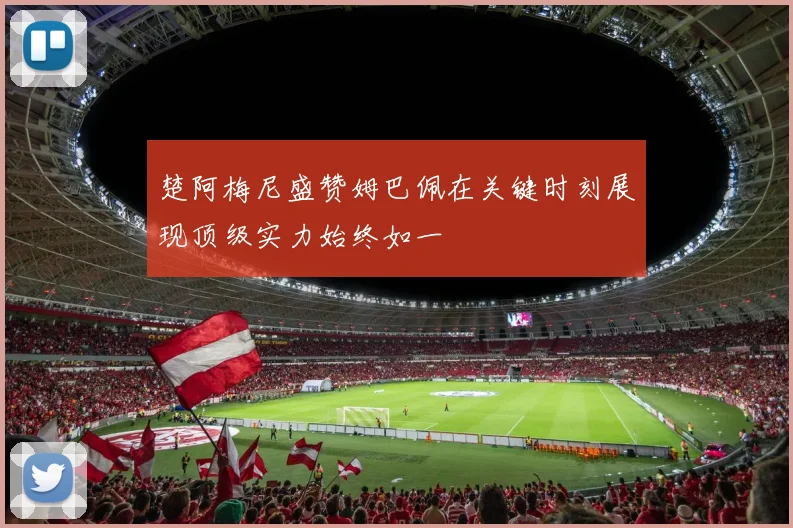 楚阿梅尼盛赞姆巴佩在关键时刻展现顶级实力始终如一