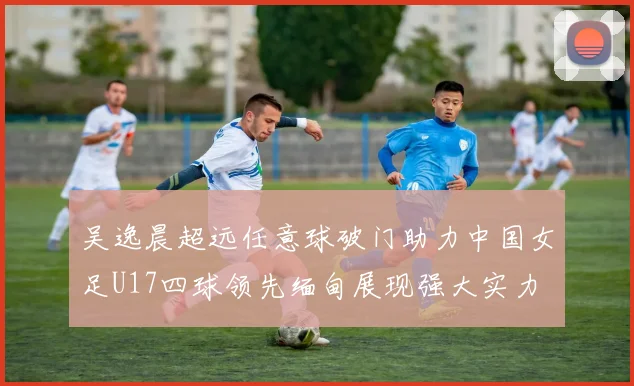 吴逸晨超远任意球破门助力中国女足U17四球领先缅甸展现强大实力