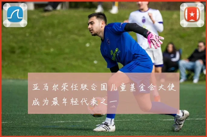 亚马尔荣任联合国儿童基金会大使成为最年轻代表之一