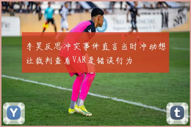 李昊反思冲突事件直言当时冲动想让裁判查看VAR是错误行为