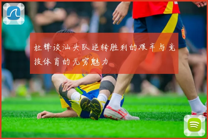杜锋谈汕头队逆转胜利的艰辛与竞技体育的无穷魅力