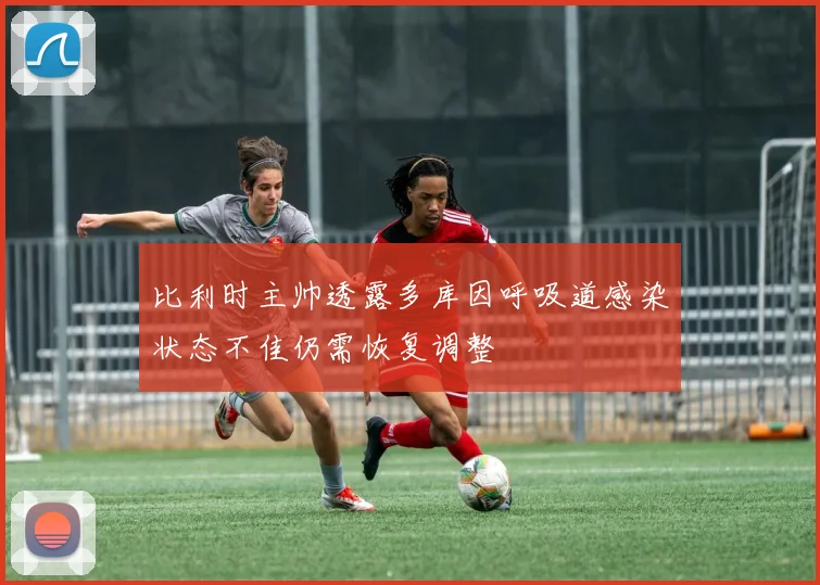 比利时主帅透露多库因呼吸道感染状态不佳仍需恢复调整