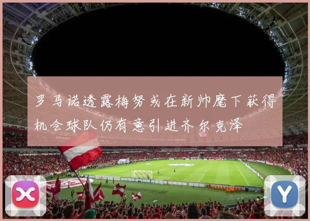 罗马诺透露梅努或在新帅麾下获得机会球队仍有意引进齐尔克泽