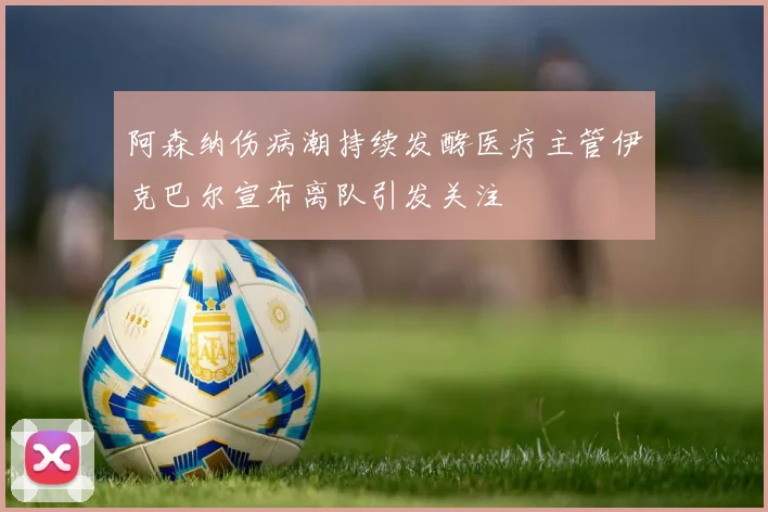 阿森纳伤病潮持续发酵医疗主管伊克巴尔宣布离队引发关注