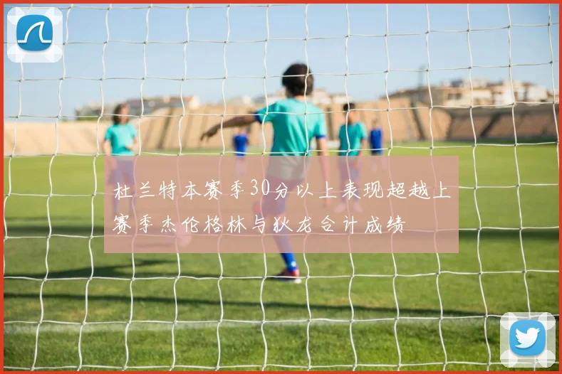 杜兰特本赛季30分以上表现超越上赛季杰伦格林与狄龙合计成绩