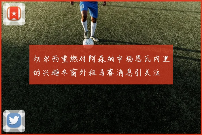 切尔西重燃对阿森纳中场恩瓦内里的兴趣冬窗外租马赛消息引关注