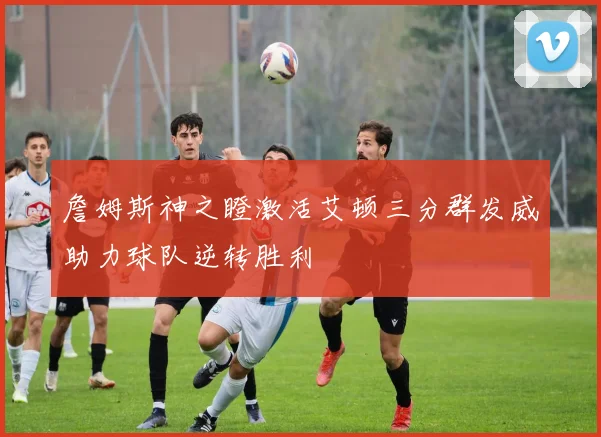 詹姆斯神之瞪激活艾顿三分群发威助力球队逆转胜利