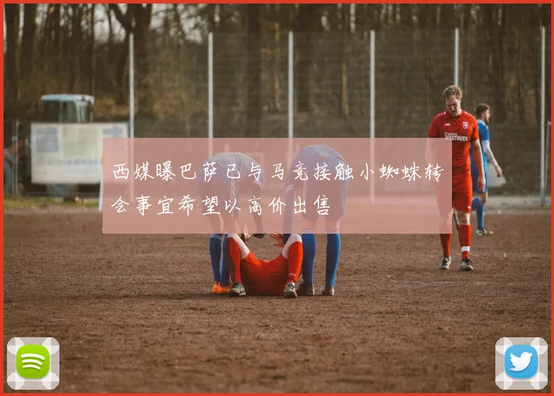 西媒曝巴萨已与马竞接触小蜘蛛转会事宜希望以高价出售