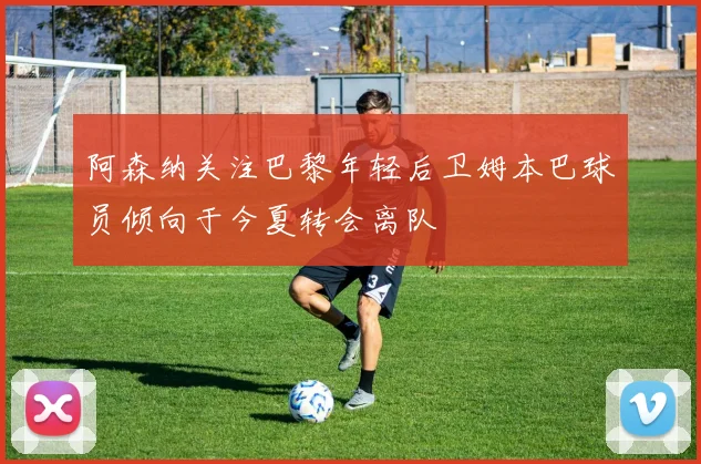 阿森纳关注巴黎年轻后卫姆本巴球员倾向于今夏转会离队