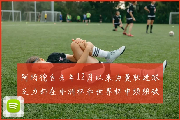 阿玛德自去年12月以来为曼联进球乏力却在非洲杯和世界杯中频频破门