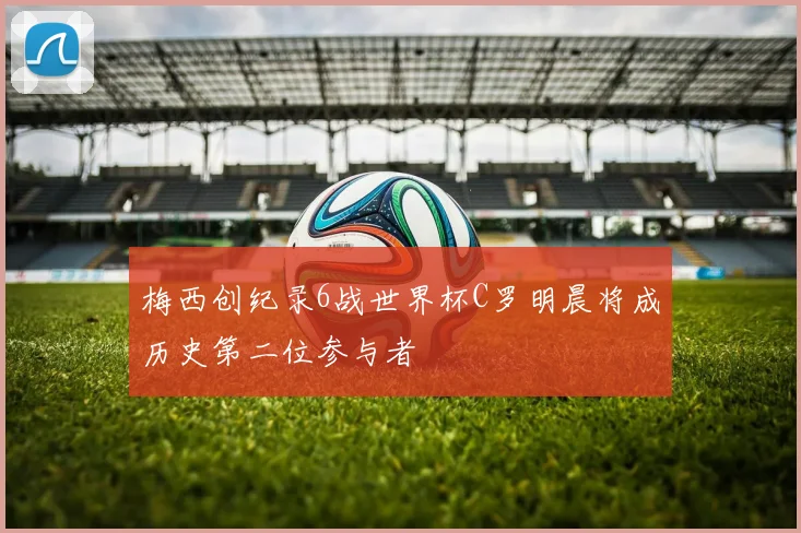 梅西创纪录6战世界杯C罗明晨将成历史第二位参与者
