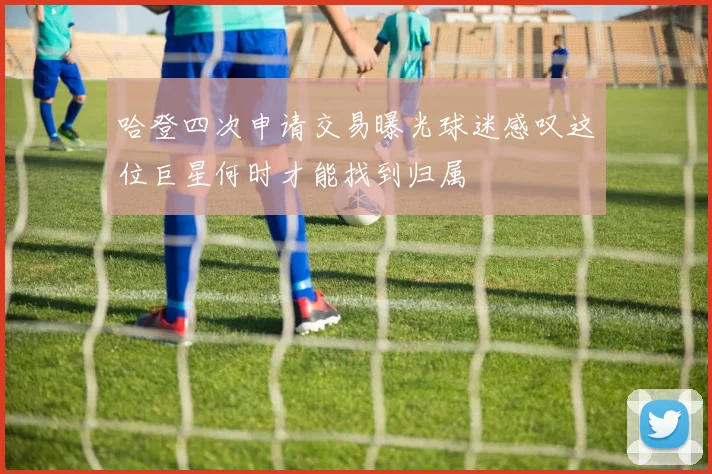 哈登四次申请交易曝光球迷感叹这位巨星何时才能找到归属