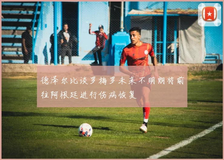 德泽尔比谈罗梅罗未来不明朗将前往阿根廷进行伤病恢复