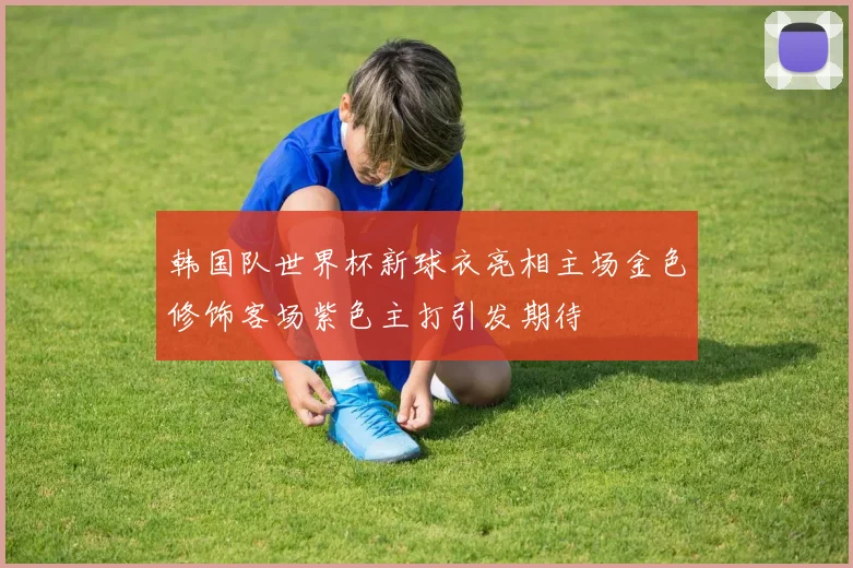 韩国队世界杯新球衣亮相主场金色修饰客场紫色主打引发期待